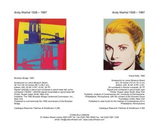 Andy Warhol 1928 – 1987                                                                                   Andy Warhol 1928 – 1987




                                                                                                                             Grace Kelly, 1984
Brooklyn Bridge, 1983
                                                                                                         Screenprint on Lenox Museum Board
Screenprint on Lenox Museum Board                                                                             40 x 32 inches (101.6 x 81.3 cm)
39 1/4 x 39 1/4 inches (99.7 x 99.7 cm)                                                                        Edition: 225, 30 AP, 8 PP, 2 HC,
Edition: 200, 20 AP, 5 PP, 10 HC, 25 TP                                                               50 numbered in Roman numerals, 20 TP
Signed vertically in pencil and numbered in pencil lower left; prints                                Signed and numbered in pencil lower right
numbered 176/200 – 200/200 signed horizontally in pencil lower left                                     Printer: Rupert Jasen Smith, New York
Printer: Rupert Jasen Smith, New York                                     Publisher: Institute of Contemporary Art, University of Pennsylvania,
Publisher: The 1983 Brooklyn Bridge Centennial Commission, Inc.,           Philadelphia, Pennsylvania, with the consent of the Princess Grace
New York                                                                                                          Foundation (USA), New York
Published to commemorate the 100th anniversary of the Brooklyn                 Published to raise funds for the Institute of Contemporary Art in
Bridge                                                                                                               Philadelphia, Pennsylvania

Catalogue Raisonné: Feldman & Schellmann II.290                                            Catalogue Raisonné: Feldman & Schellmann II.305


                                                            COSKUN • LONDON
                             91 Walton Street London SW3 2HP Tel: +44 (0)20 7581 9056 Fax: +44 (0)20 7581 1336
                                            email: info@coskunfineart.com www.coskunfineart.com
 