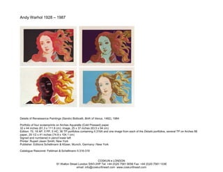 Andy Warhol 1928 – 1987




Details of Renaissance Paintings (Sandro Botticelli, Birth of Venus, 1482), 1984

Portfolio of four screenprints on Arches Aquarelle (Cold Pressed) paper
32 x 44 inches (81.3 x 111.8 cm); image, 25 x 37 inches (63.5 x 94 cm)
Edition: 70, 18 AP, 5 PP, 5 HC, 36 TP portfolios containing II.316A and one image from each of the Details portfolios, several TP on Arches 88
paper, 29 1/2 x 41 inches (74.9 x 104.1 cm)
Signed and numbered in pencil lower left
Printer: Rupert Jasen Smith, New York
Publisher: Editions Schellmann & Klüser, Munich, Germany / New York

Catalogue Raisonné: Feldman & Schellmann II.316-319


                                                            COSKUN • LONDON
                             91 Walton Street London SW3 2HP Tel: +44 (0)20 7581 9056 Fax: +44 (0)20 7581 1336
                                            email: info@coskunfineart.com www.coskunfineart.com
 