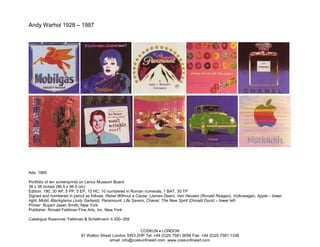 Andy Warhol 1928 – 1987




Ads, 1985

Portfolio of ten screenprints on Lenox Museum Board
38 x 38 inches (96.5 x 96.5 cm)
Edition: 190, 30 AP, 5 PP, 5 EP, 10 HC, 10 numbered in Roman numerals, 1 BAT, 30 TP
Signed and numbered in pencil as follows: Rebel Without a Cause (James Dean), Van Heusen (Ronald Reagan), Volkswagen, Apple – lower
right; Mobil, Blackglama (Judy Garland), Paramount, Life Savers, Chanel, The New Spirit (Donald Duck) – lower left
Printer: Rupert Jasen Smith, New York
Publisher: Ronald Feldman Fine Arts, Inc. New York

Catalogue Raisonné: Feldman & Schellmann II.350–359

                                                          COSKUN • LONDON
                           91 Walton Street London SW3 2HP Tel: +44 (0)20 7581 9056 Fax: +44 (0)20 7581 1336
                                          email: info@coskunfineart.com www.coskunfineart.com
 