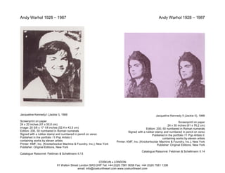 Andy Warhol 1928 – 1987                                                                                   Andy Warhol 1928 – 1987




Jacqueline Kennedy I (Jackie I), 1966                                                                  Jacqueline Kennedy II (Jackie II), 1966
Screenprint on paper                                                                                                      Screenprint on paper
24 x 20 inches (61 x 50.8 cm)                                                                                    24 x 30 inches (61 x 76.2 cm)
Image: 20 5/8 x 17 1/8 inches (52.4 x 43.5 cm)                                                 Edition: 200, 50 numbered in Roman numerals
Edition: 200, 50 numbered in Roman numerals                                      Signed with a rubber stamp and numbered in pencil on verso
Signed with a rubber stamp and numbered in pencil on verso                                          Published in the portfolio 11 Pop Artists II,
Published in the portfolio 11 Pop Artists I,                                                                 containing works by eleven artists
containing works by eleven artists                                     Printer: KMF, Inc. (Knickerbocker Machine & Foundry, Inc.), New York
Printer: KMF, Inc. (Knickerbocker Machine & Foundry, Inc.), New York                                    Publisher: Original Editions, New York
Publisher: Original Editions, New York
                                                                                            Catalogue Raisonné: Feldman & Schellmann II.14
Catalogue Raisonné: Feldman & Schellmann II.13

                                                           COSKUN • LONDON
                            91 Walton Street London SW3 2HP Tel: +44 (0)20 7581 9056 Fax: +44 (0)20 7581 1336
                                           email: info@coskunfineart.com www.coskunfineart.com
 