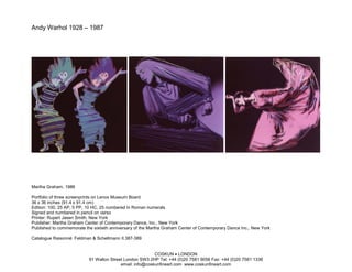 Andy Warhol 1928 – 1987




Martha Graham, 1986

Portfolio of three screenprints on Lenox Museum Board
36 x 36 inches (91.4 x 91.4 cm)
Edition: 100, 25 AP, 5 PP, 10 HC, 25 numbered in Roman numerals
Signed and numbered in pencil on verso
Printer: Rupert Jasen Smith, New York
Publisher: Martha Graham Center of Contemporary Dance, Inc., New York
Published to commemorate the sixtieth anniversary of the Martha Graham Center of Contemporary Dance Inc., New York

Catalogue Raisonné: Feldman & Schellmann II.387-389


                                                          COSKUN • LONDON
                           91 Walton Street London SW3 2HP Tel: +44 (0)20 7581 9056 Fax: +44 (0)20 7581 1336
                                          email: info@coskunfineart.com www.coskunfineart.com
 