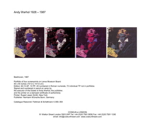 Andy Warhol 1928 – 1987




Beethoven, 1987

Portfolio of four screenprints on Lenox Museum Board
40 x 40 inches (101.6 x 101.6 cm)
Edition: 60,15 AP, 10 PP, 20 numbered in Roman numerals, 72 individual TP not in portfolios
Signed and numbered in pencil on verso by
the executor of the Estate of Andy Warhol, the publisher,
and the printer on a stamped certificate of authenticity
Printer: Rupert Jasen Smith, New York
Publisher: Hermann Wünsche Bonn, Germany

Catalogue Raisonné: Feldman & Schellmann II.390–393




                                                           COSKUN • LONDON
                            91 Walton Street London SW3 2HP Tel: +44 (0)20 7581 9056 Fax: +44 (0)20 7581 1336
                                           email: info@coskunfineart.com www.coskunfineart.com
 