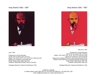Andy Warhol 1928 – 1987                                                                                Andy Warhol 1928 – 1987




                                                                                                                           Red Lenin, 1987

Lenin, 1987                                                                                                 Screenprint on Arches 88 paper
                                                                                                      39 3/8 x 29 1/2 inches (100 x 74.9 cm)
Screenprint on Arches 88 paper                                                 Edition: 120, 24 AP, 6 PP, 10 HC, 46 TP for II.402 and II.403
39 3/8 x 29 1/2 inches (100 x 74.9 cm)                                                             signed and numbered in pencil lower left
Edition: 120, 24 AP, 6 PP, 10 HC, 46 TP for II.402 and II.403               Signed and numbered in pencil on verso by the executor of The
Signed and numbered in pencil lower left                                      Estate of Andy Warhol on a stamped certificate of authenticity
Printer: Rupert Jasen Smith, New York                                                                Printer: Rupert Jasen Smith, New York
Publisher: Galerie Bernd Klüser, Munich, Germany                                                          Publisher: Andy Warhol, New York

Catalogue Raisonné: Feldman & Schellmann II.402                                         Catalogue Raisonné: Feldman & Schellmann II.403



                                                            COSKUN • LONDON
                             91 Walton Street London SW3 2HP Tel: +44 (0)20 7581 9056 Fax: +44 (0)20 7581 1336
                                            email: info@coskunfineart.com www.coskunfineart.com
 