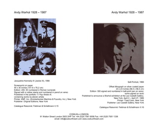 Andy Warhol 1928 – 1987                                                                                  Andy Warhol 1928 – 1987




Jacqueline Kennedy III (Jackie III), 1966
                                                                                                                           Self-Portrait, 1966
Screenprint on paper
                                                                                                     Offset lithograph on silver coated paper
40 x 30 inches (101.6 x 76.2 cm)
                                                                                                              23 x 23 inches (58.4 x 58.4 cm)
Edition: 200, 50 numbered in Roman numerals
                                                                                Edition: 300 signed and numbered in ball-point pen on verso;
Signed with a rubber stamp and numbered in pencil on verso
                                                                                                                         some signed on recto
Published in the portfolio 11 Pop Artists III,
                                                                        Published to announce a Warhol exhibition at the Leo Castelli Gallery,
containing works by eleven artists
                                                                                                           New York, April 2 – April 27, 1966
Printer: KMF, Inc. (Knickerbocker Machine & Foundry, Inc.), New York
                                                                                                                Printer: Total Color, New York
Publisher: Original Editions, New York
                                                                                                    Publisher: Leo Castelli Gallery, New York
Catalogue Raisonné: Feldman & Schellmann II.15
                                                                                           Catalogue Raisonné: Feldman & Schellmann II.16


                                                            COSKUN • LONDON
                             91 Walton Street London SW3 2HP Tel: +44 (0)20 7581 9056 Fax: +44 (0)20 7581 1336
                                            email: info@coskunfineart.com www.coskunfineart.com
 
