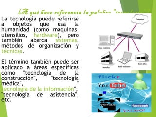 ¿A qué hace referencia la palabra "tecnología"?
La tecnología puede referirse
a objetos que usa la
humanidad (como máquinas,
utensilios, hardware), pero
también abarca sistemas,
métodos de organización y
técnicas.
El término también puede ser
aplicado a áreas específicas
como "tecnología de la
construcción", "tecnología
médica", "
tecnología de la información",
"tecnología de asistencia",
etc.
 
