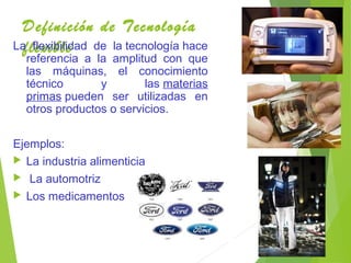 Definición de Tecnología
flexibleLa flexibilidad de la tecnología hace
referencia a la amplitud con que
las máquinas, el conocimiento
técnico y las materias
primas pueden ser utilizadas en
otros productos o servicios.
Ejemplos:
 La industria alimenticia
 La automotriz
 Los medicamentos
 
