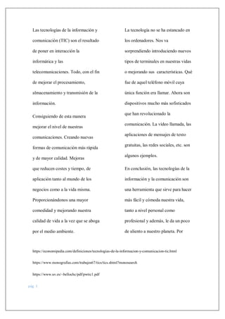 https://economipedia.com/definiciones/tecnologias-de-la-informacion-y-comunicacion-tic.html
https://www.monografias.com/trabajos67/tics/tics.shtml?monosearch
https://www.uv.es/~bellochc/pdf/pwtic1.pdf
pág. 1
Las tecnologías de la información y
comunicación (TIC) son el resultado
de poner en interacción la
informática y las
telecomunicaciones. Todo, con el fin
de mejorar el procesamiento,
almacenamiento y transmisión de la
información.
Consiguiendo de esta manera
mejorar el nivel de nuestras
comunicaciones. Creando nuevas
formas de comunicación más rápida
y de mayor calidad. Mejoras
que reducen costes y tiempo, de
aplicación tanto al mundo de los
negocios como a la vida misma.
Proporcionándonos una mayor
comodidad y mejorando nuestra
calidad de vida a la vez que se aboga
por el medio ambiente.
La tecnología no se ha estancado en
los ordenadores. Nos va
sorprendiendo introduciendo nuevos
tipos de terminales en nuestras vidas
o mejorando sus características. Qué
fue de aquel teléfono móvil cuya
única función era llamar. Ahora son
dispositivos mucho más sofisticados
que han revolucionado la
comunicación. La vídeo llamada, las
aplicaciones de mensajes de texto
gratuitas, las redes sociales, etc. son
algunos ejemplos.
En conclusión, las tecnologías de la
información y la comunicación son
una herramienta que sirve para hacer
más fácil y cómoda nuestra vida,
tanto a nivel personal como
profesional y además, le da un poco
de aliento a nuestro planeta. Por
 