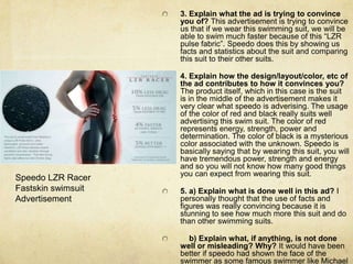 3. Explain what the ad is trying to convince you of? This advertisement is trying to convince us that if we wear this swimming suit, we will be able to swim much faster because of this “LZR pulse fabric”. Speedo does this by showing us facts and statistics about the suit and comparing this suit to their other suits. 4. Explain how the design/layout/color, etc of the ad contributes to how it convinces you? The product itself, which in this case is the suit is in the middle of the advertisement makes it very clear what speedo is adverising. The usage of the color of red and black really suits well advertising this swim suit. The color of red represents energy, strength, power and determination. The color of black is a mysterious color associated with the unknown. Speedo is basically saying that by wearing this suit, you will have tremendous power, strength and energy and so you will not know how many good things you can expect from wearing this suit. 5. a) Explain what is done well in this ad? I personally thought that the use of facts and figures was really convincing because it is stunning to see how much more this suit and do than other swimming suits.     b) Explain what, if anything, is not done well or misleading? Why? It would have been better if speedo had shown the face of the swimmer as some famous swimmer like Michael Phelps because that can further persuade the viewers to buy this swim suit. Speedo LZR Racer Fastskin swimsuit Advertisement