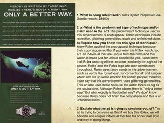 1. What is being advertised? Rolex Oyster Perpetual Sea-Dweller watch ($8400)2. a) What is the predominant type of technique and/or claim used in the ad? The predominant technique used in this advertisement is snob appeal. Other techniques include repetition, glittering generalities, scale and unfinished claim.    b) Explain how you know it is this type of technique? I know Rolex applied the snob appeal technique because their copy suggested that if you wear this Rolex watch, you are an individual that are unique from the norm and this watch is made just for unique people like you. I also know that Rolex uses repetition because constantly throughout the poster, ‘Rolex’ and the Rolex logo are seen consistently throughout. Rolex uses fancy words in this advertisement such as words like ‘greatness’, ‘unconventional’ and ‘unique’ which can stir up some emotion for certain people; therefore, I can say that this advertisement uses glittering generalities. This ad also uses scale because the watch looks as big as the scuba diver. Although Rolex claims there is “only a better way.” But what exactly is that better way? We don't know because Rolex does not finish the comparison and this is an unfinished claim.3. Explain what the ad is trying to convince you of? The ad is trying to convince us that if we buy this Rolex, we will become one unique individual that has his or her own style and way of doing things.