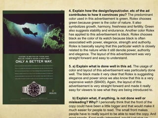 4. Explain how the design/layout/color, etc of the ad contributes to how it convinces you? The predominant color used in this advertisement is green. Rolex chooses green because green is the color of nature. It also symbolizes growth, harmony, freshness and fertility. Green also suggests stability and endurance. Another color Rolex has applied to this advertisement is black. Rolex chooses black as the color of its watch because black is often associatied with power, elegance, strength and authority. Rolex is basically saying that this particular watch is closely related to the nature while it still denote power, authority and elegance. The layout of this advertisement was very straight forward and easy to understand.5. a) Explain what is done well in this ad.The usage of color and layout of this advertisement was particularly done well. The black made it very clear that Rolex is suggesting elegance and power since we also know that this is a very expensive watch ($8400). Again, the layout of this advertisement is very straight forward and made it really easy for viewers to see what they are being introduced to.     b) Explain what, if anything, is not done well or misleading? Why? I personally think that the front of the copy could have been a little bigger and that would make it much easier for people to read. The small front makes people have to really squint to be able to read the copy. And most people, if not really interested, would just give up trying to read the copy and simply walk away.