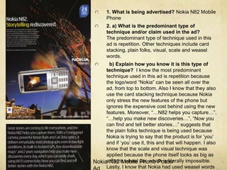 1. What is being advertised? Nokia N82 Mobile Phone2. a) What is the predominant type of technique and/or claim used in the ad?                                                                  The predominant type of technique used in this ad is repetition. Other techniques include card stacking, plain folks, visual, scale and weasel words.b) Explain how you know it is this type of technique?  I know the most predominant technique used in this ad is repetition because the logo/word “Nokia” can be seen all over the ad, from top to bottom. Also I know that they also use the card stacking technique because Nokia only stress the new features of the phone but ignores the expensive cost behind using the new features. Moreover, “…N82 helps you capture…”, “…help you make new discoveries…”, “Now you can find and tell better stories…” suggests that the plain folks technique is being used because Nokia is trying to say that the product is for ‘you’ and if ‘you’ use it, this and that will happen. I also know that the scale and visual technique was applied because the phone itself looks as big as a Farris wheel car, which is literally impossible. Lastly, I know that Nokia had used weasel words in their copy because the use of the word “helps”Nokia N82 Mobile Phone Poster Ad