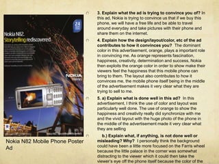 3. Explain what the ad is trying to convince you of? In this ad, Nokia is trying to convince us that if we buy this phone, we will have a free life and be able to travel around everyday and take pictures with their phone and share them on the internet. 4. Explain how the design/layout/color, etc of the ad contributes to how itconvinces you?  The dominant color in this advertisement, orange, plays a important role in convincing me. As orange represents fascination, happiness, creativity, determination and success, Nokia then exploits the orange color in order to show make their viewers feel the happiness that this mobile phone can bring to them. The layout also contributes to how it convinces me, the mobile phone itself being in the middle of the advertisement makes it very clear what they are trying to sell to me.5. a) Explain what is done well in this ad?  In this advertisement, I think the use of color and layout was particularly well done. The use of orange to show the happiness and creativity really did synchronize with me and the vivid layout with the huge photo of the phone in the middle of the advertisement made it very clear what they are selling    b.) Explain what, if anything, is not done well or misleading? Why?  I personally think the background could have been a little more focused on the Farris wheel because the little palace in the corner was somewhat distracting to the viewer which it could then take the viewer’s eye off the phone itself because the color of the palace was more flamboyant than the phone. Nokia N82 Mobile Phone Poster Ad