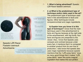 1. What is being advertised? Speedo LZR Racer fastskin swimsuit. 2. a) What is the predominant type of technique and/or claim used in the ad? The predominant type of technique used here in this advertisement is facts and figures. Other techniques include compare/contrast and magic ingredients.     b) Explain how you know it is this type of technique? I know that the main technique used in this advertisement is facts and figures because at the right side of the advertisement, with big fronts, four facts and figures are presented to the viewer. Also, I know that Speedo uses compare and contrast because under every fact, it mentions that it is compared to another product from its own line of production. I also know that speedo also uses magic ingredients because speedo mentions that the “LZR pulse fabric” does so many good things that it makes “LZR pulse fabric” seem like some magical ingredient that makes this suit perfect. Speedo LZR Racer Fastskin swimsuit Advertisement