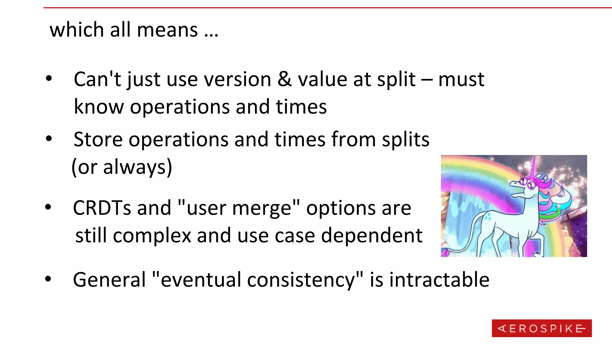 which all means …
• Can't just use version & value at split – must
know operations and times
• Store operations and times from splits
(or always)
• CRDTs and "user merge" options are
still complex and use case dependent
• General "eventual consistency" is intractable
 