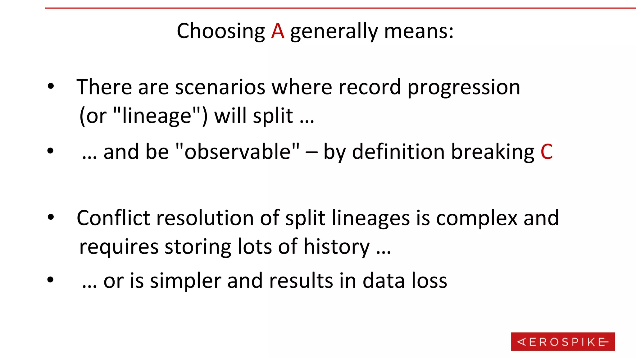 Choosing A generally means:
• There are scenarios where record progression
(or "lineage") will split …
• … and be "observable" – by definition breaking C
• Conflict resolution of split lineages is complex and
requires storing lots of history …
• … or is simpler and results in data loss
 