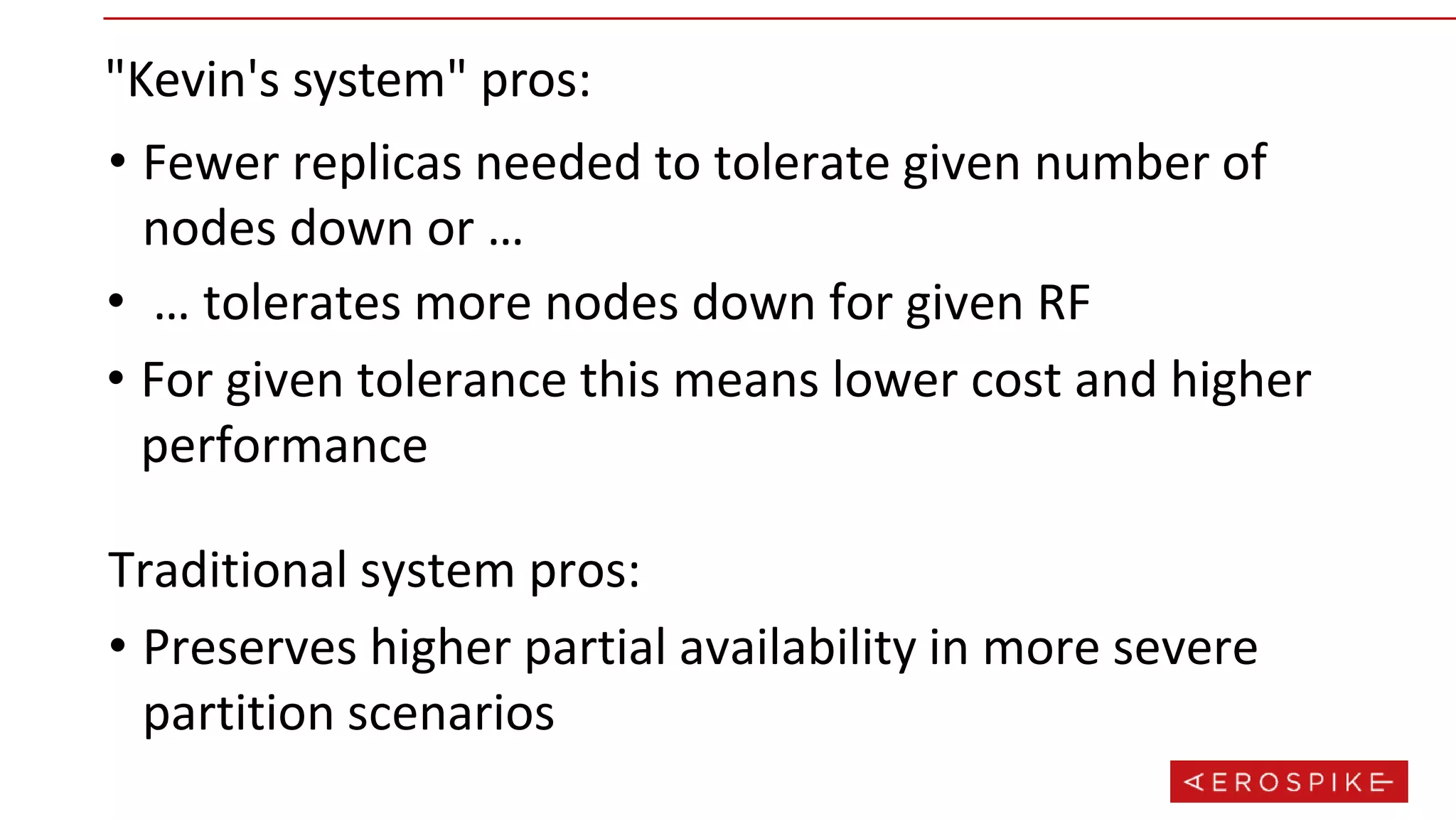 "Kevin's system" pros:
• Fewer replicas needed to tolerate given number of
nodes down or …
• … tolerates more nodes down for given RF
• For given tolerance this means lower cost and higher
performance
• Preserves higher partial availability in more severe
partition scenarios
Traditional system pros:
 