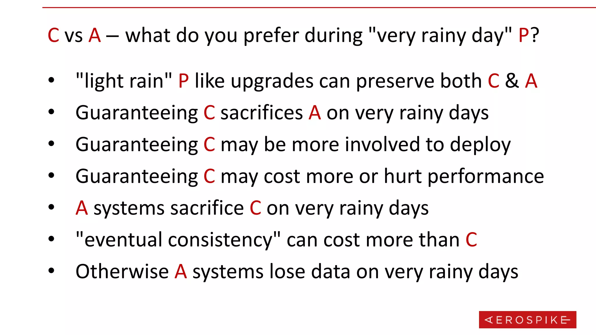 • "light rain" P like upgrades can preserve both C & A
• Guaranteeing C sacrifices A on very rainy days
• Guaranteeing C may be more involved to deploy
• Guaranteeing C may cost more or hurt performance
• A systems sacrifice C on very rainy days
• "eventual consistency" can cost more than C
• Otherwise A systems lose data on very rainy days
C vs A – what do you prefer during "very rainy day" P?
 