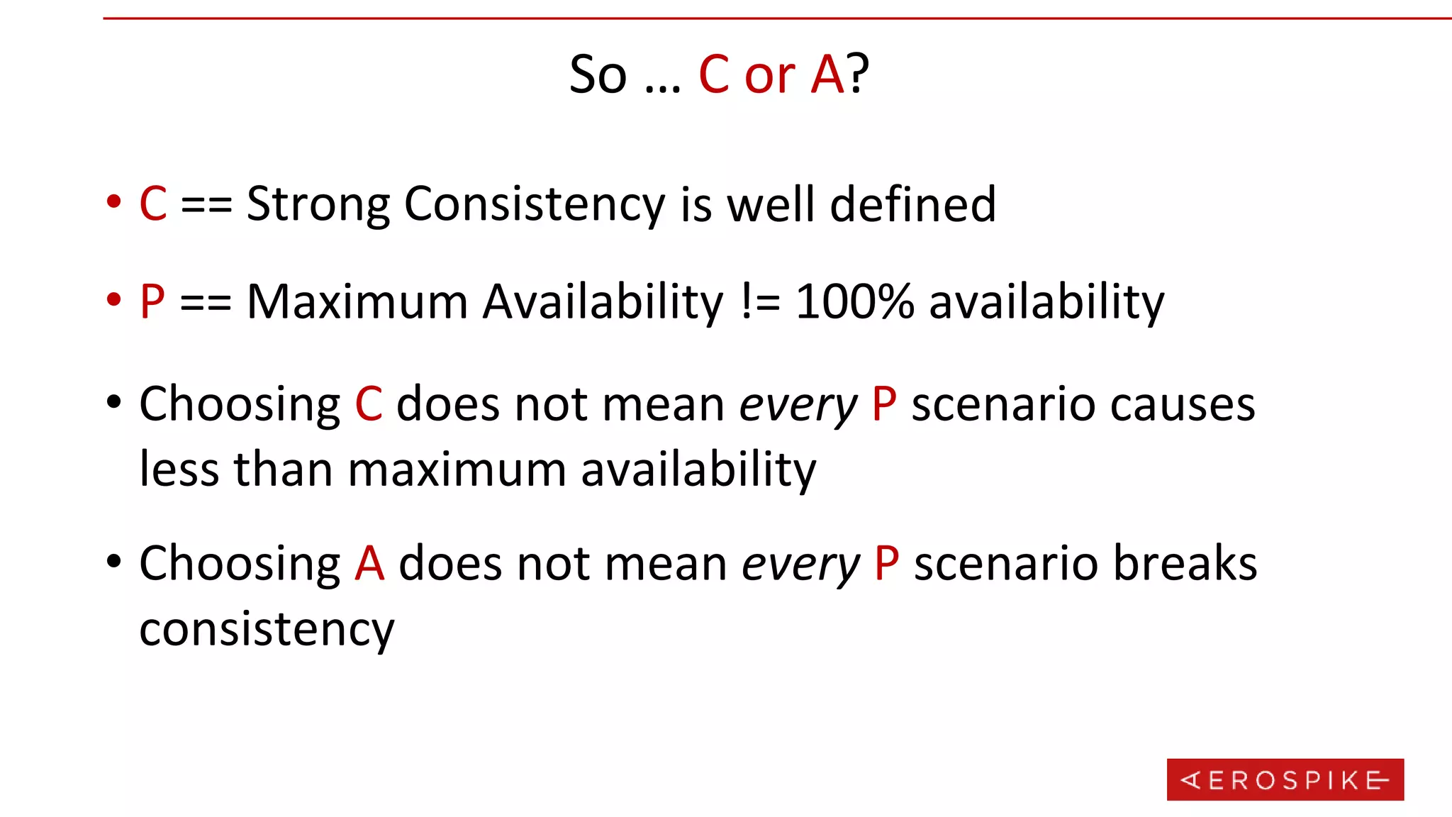 So … C or A?
• C == Strong Consistency
• P == Maximum Availability
is well defined
!= 100% availability
• Choosing C does not mean every P scenario causes
less than maximum availability
• Choosing A does not mean every P scenario breaks
consistency
 
