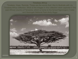 Timeless Africa Timeless. Hope. Remote. These are the words that I like to illustrate with my Timeless Africa collection. Most of the images in this collection were captured in the east African country of Tanzania, which is home to the famed Ngorongoro Crater and Serengeti National Park-Andy Biggs 6/9/2009 1 