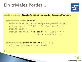 Ein triviales Portlet …publicclassSimplePortletextendsGenericPortlet {protectedvoiddoView( ... ) {PrintWriterwriter = response.getWriter();writer.println( "Hallo Portlet Welt" );    String link = ....writer.println( "<a href='" + link + "'>                        Klick mich</a>" );  }publicvoidprocessAction( ... ) {    // TODO do someactionlogic}}