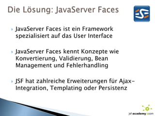 Die Lösung: JavaServer FacesJavaServerFaces ist ein Framework spezialisiert auf das User InterfaceJavaServerFaces kennt Konzepte wie Konvertierung, Validierung, Bean Management und FehlerhandlingJSF hat zahlreiche Erweiterungen für Ajax-Integration, Templating oder Persistenz