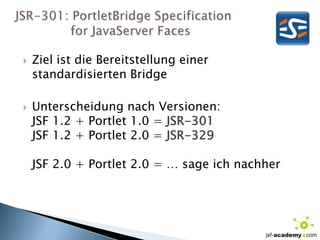 JSR-301: PortletBridgeSpecification              for JavaServerFacesZiel ist die Bereitstellung einer standardisierten BridgeUnterscheidung nach Versionen:JSF 1.2 + Portlet 1.0 = JSR-301JSF 1.2 + Portlet 2.0 = JSR-329JSF 2.0 + Portlet 2.0 = … sage ich nachher