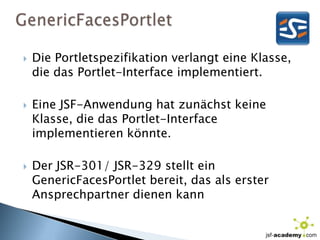 GenericFacesPortletDie Portletspezifikation verlangt eine Klasse, die das Portlet-Interface implementiert.Eine JSF-Anwendung hat zunächst keine Klasse, die das Portlet-Interface implementieren könnte.Der JSR-301/ JSR-329 stellt ein GenericFacesPortlet bereit, das als erster Ansprechpartner dienen kann