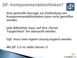 JSF-Komponentenbibliotheken?Eine generelle Aussage zur Einbindung von Komponentenbibliotheken kann nicht getroffen werden.Jede Bibliothek muss auf ihre „Portal-Tauglichkeit“ hin überprüft werden.Ggf. muss eine eigene Lösung ergänzt werden.Mit JSF 2.0 ist vieles besser 