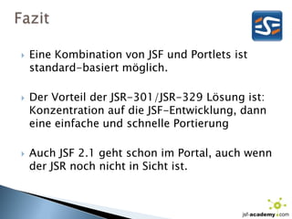 FazitEine Kombination von JSF und Portlets ist standard-basiert möglich.Der Vorteil der JSR-301/JSR-329 Lösung ist: Konzentration auf die JSF-Entwicklung, dann eine einfache und schnelle PortierungAuch JSF 2.1 geht schon im Portal, auch wenn der JSR noch nicht in Sicht ist.