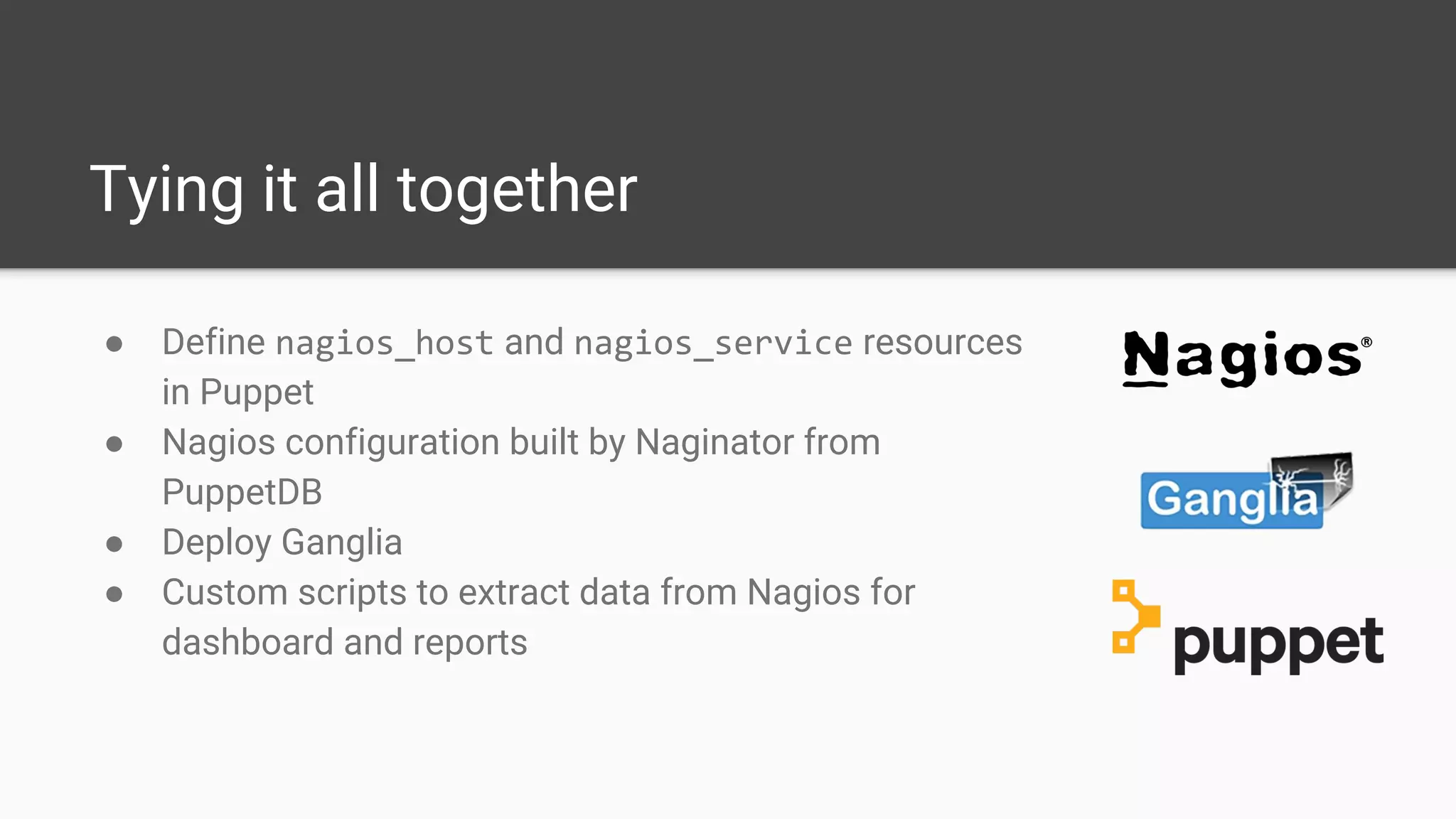 Tying it all together
● Define nagios_host and nagios_service resources
in Puppet
● Nagios configuration built by Naginator from
PuppetDB
● Deploy Ganglia
● Custom scripts to extract data from Nagios for
dashboard and reports
 