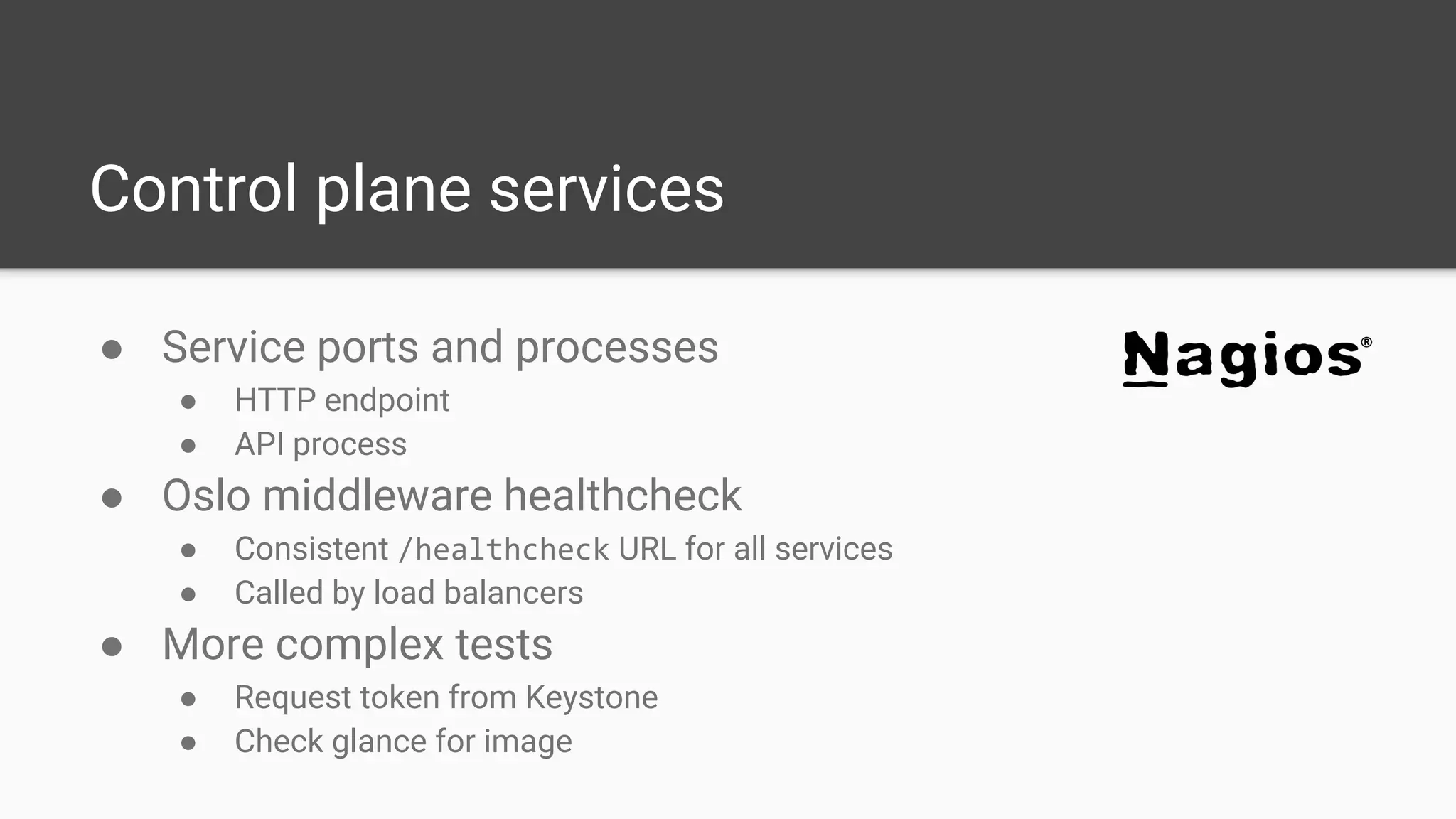 Control plane services
● Service ports and processes
● HTTP endpoint
● API process
● Oslo middleware healthcheck
● Consistent /healthcheck URL for all services
● Called by load balancers
● More complex tests
● Request token from Keystone
● Check glance for image
 