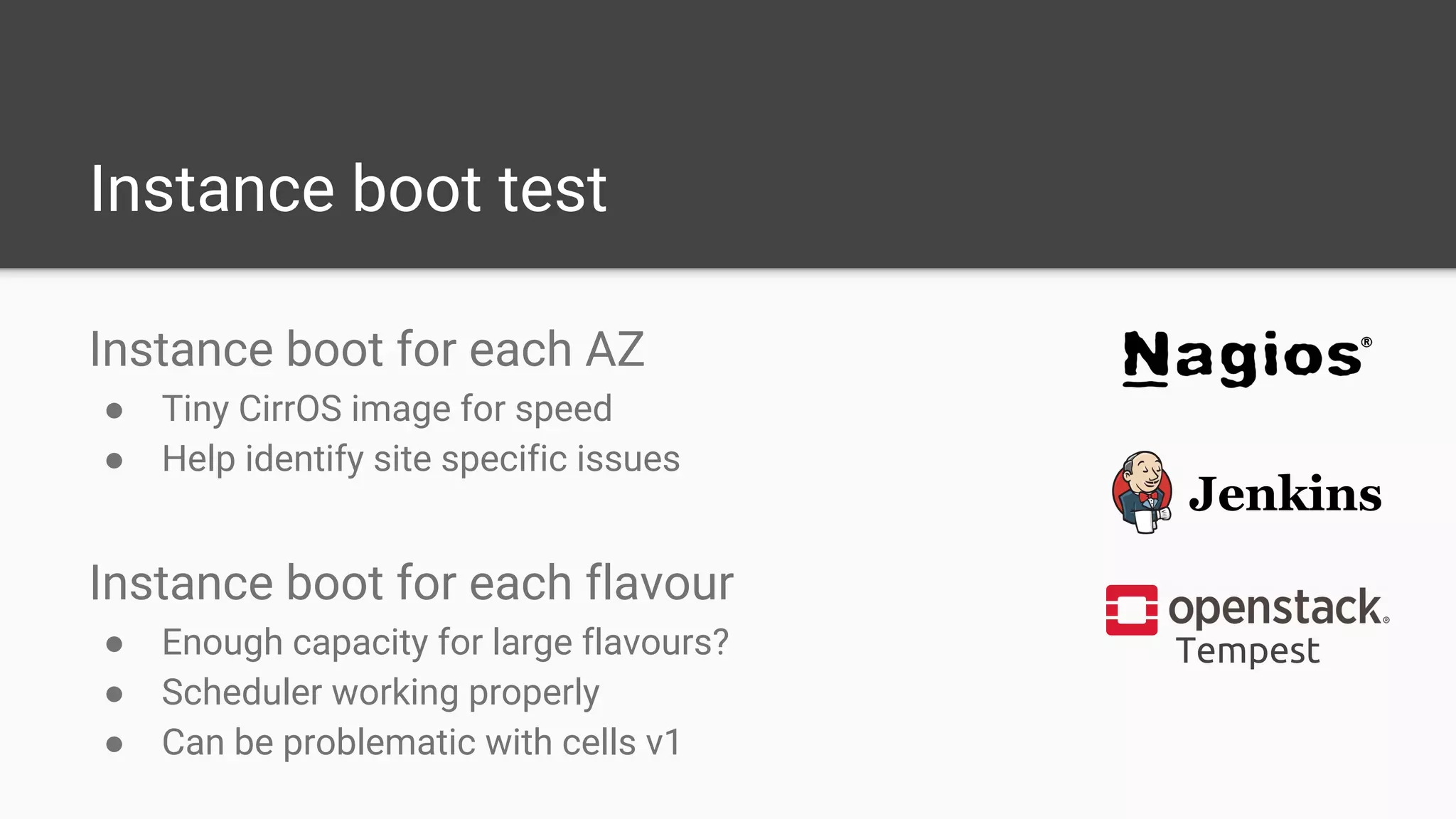 Instance boot test
Instance boot for each AZ
● Tiny CirrOS image for speed
● Help identify site specific issues
Instance boot for each flavour
● Enough capacity for large flavours?
● Scheduler working properly
● Can be problematic with cells v1
Tempest
 