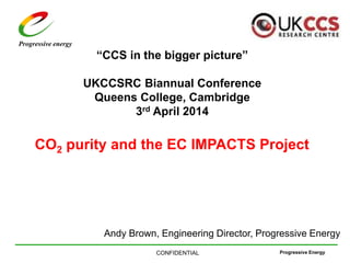 Progressive EnergyCONFIDENTIAL
Progressive energy
“CCS in the bigger picture”
UKCCSRC Biannual Conference
Queens College, Cambridge
3rd April 2014
CO2 purity and the EC IMPACTS Project
Andy Brown, Engineering Director, Progressive Energy
 