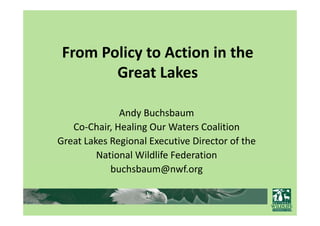 From Policy to Action in the 
        Great Lakes

              Andy Buchsbaum
              Andy Buchsbaum
   Co‐Chair, Healing Our Waters Coalition
Great Lakes Regional Executive Director of the
G tL k R i         lE       ti Di t      f th
         National Wildlife Federation
            buchsbaum@nwf.org
 