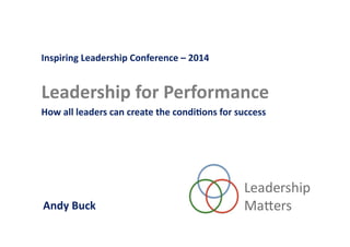 Inspiring	
  Leadership	
  Conference	
  –	
  2014	
  
Leadership	
  for	
  Performance	
  
How	
  all	
  leaders	
  can	
  create	
  the	
  condi=ons	
  for	
  success	
  	
  
	
  Andy	
  Buck	
  
 