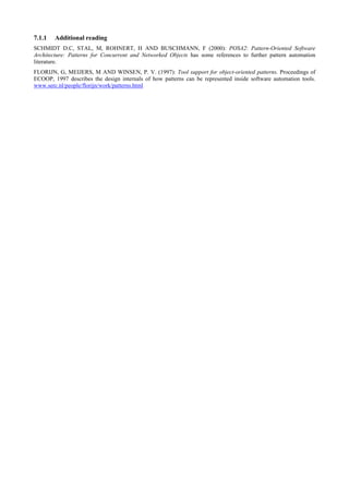 7.1.1 Additional reading
SCHMIDT D.C, STAL, M, ROHNERT, H AND BUSCHMANN, F (2000): POSA2: Pattern-Oriented Software
Architecture: Patterns for Concurrent and Networked Objects has some references to further pattern automation
literature.
FLORIJN, G, MEIJERS, M AND WINSEN, P. V. (1997): Tool support for object-oriented patterns. Proceedings of
ECOOP, 1997 describes the design internals of how patterns can be represented inside software automation tools.
www.serc.nl/people/florijn/work/patterns.html
 