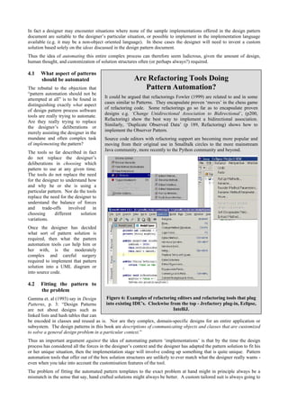Are Refactoring Tools Doing
Pattern Automation?
It could be argued that refactorings Fowler (1999) are related to and in some
cases similar to Patterns. They encapsulate proven ‘moves’ in the chess game
of refactoring code. Some refactorings go so far as to encapsulate proven
designs e.g. ‘Change Unidirectional Association to Bidirectional’, (p200,
Refactoring) show the best way to implement a bidirectional association.
Similarly, ‘Duplicate Observed Data’ (p 189, Refactoring) shows how to
implement the Observer Pattern.
Source code editors with refactoring support are becoming more popular and
moving from their original use in Smalltalk circles to the more mainstream
Java community, more recently to the Python community and beyond.
Figure 6: Examples of refactoring editors and refactoring tools that plug
into existing IDE’s. Clockwise from the top - Jrefactory plug-in, Eclipse,
IntelliJ.
In fact a designer may encounter situations where none of the sample implementations offered in the design pattern
document are suitable to the designer’s particular situation, or possible to implement in the implementation language
available (e.g. it may be a non-object oriented language). In these cases the designer will need to invent a custom
solution based solely on the ideas discussed in the design pattern document.
Thus the idea of automating this entire complex process can therefore seem ludicrous, given the amount of design,
human thought, and customization of solution structures often (or perhaps always?) required.
4.1 What aspect of patterns
should be automated
The rebuttal to the objection that
“pattern automation should not be
attempted at all” is to be found in
distinguishing exactly what aspect
of design pattern process software
tools are really trying to automate.
Are they really trying to replace
the designer’s deliberations or
merely assisting the designer in the
mundane and often complex task
of implementing the pattern?
The tools so far described in fact
do not replace the designer’s
deliberations in choosing which
pattern to use at any given time.
The tools do not replace the need
for the designer to understand how
and why he or she is using a
particular pattern. Nor do the tools
replace the need for the designer to
understand the balance of forces
and trade-offs involved in
choosing different solution
variations.
Once the designer has decided
what sort of pattern solution is
required, then what the pattern
automation tools can help him or
her with, is the moderately
complex and careful surgery
required to implement that pattern
solution into a UML diagram or
into source code.
4.2 Fitting the pattern to
the problem
Gamma et. al (1993) say in Design
Patterns, p. 3: “Design Patterns
are not about designs such as
linked lists and hash tables that can
be encoded in classes and reused as is. Nor are they complex, domain-specific designs for an entire application or
subsystem. The design patterns in this book are descriptions of communicating objects and classes that are customized
to solve a general design problem in a particular context.”
Thus an important argument against the idea of automating pattern ‘implementations’ is that by the time the design
process has considered all the forces in the designer’s context and the designer has adapted the pattern solution to fit his
or her unique situation, then the implementation stage will involve coding up something that is quite unique. Pattern
automation tools that offer out of the box solution structures are unlikely to ever match what the designer really wants -
even when you take into account the customisation features of the tool.
The problem of fitting the automated pattern templates to the exact problem at hand might in principle always be a
mismatch in the sense that say, hand crafted solutions might always be better. A custom tailored suit is always going to
 