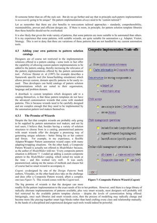 fit someone better than an off the rack suit. But do we go further and say that in principle each pattern implementation
is necessarily going to be unique? Do pattern implementations always need to be ‘custom tailored’?
Let us remember that there are also benefits to non-custom tailored approaches - standards, comprehensibility,
maintainability, proven and efficient designs etc. If there is room, in principle, for pattern solution template libraries
then these benefits should not be overlooked.
It is also likely that given the wide variety of patterns, that some patterns are more suitable to be automated than others.
It is my experience that some patterns, with suitable wizards, are quite suitable for automation e.g. Adapter, Visitor,
Strategy. This is not to deny that there are variations of these patterns that are not handled by my current automation
tools.
4.3 Adding your own patterns to pattern solution
catalogs
Designers are of course not restricted to the implementation
solutions offered in a pattern catalog - some tools in fact offer
the capability of allowing custom pattern implementations to be
added to the pattern catalog, thereby increasing the relevance of
the pattern implementations offered by the pattern automation
tool. PsiGene Heister et. al (1997) for example describes a
framework specific tool (for house/building simulation) which
allows proven custom, domain specific patterns to be easily re-
used. Thus developers can build catalogs of pattern solution
implementations which are suited to their organisation,
language and problem domain.
A drawback to custom templates which designers add to a
catalog themselves, is that these pattern templates do not have
the advanced customisation wizards that come with standard
patterns. This is because wizards need to be carefully designed
and are complex enough that they need to be implemented by
the automation pattern tool makers themselves.
4.3.1 The Promise of Wizards
Despite the fact that complex wizards are probably only going
to be supplied by pattern automation tool makers, and not by
tool users, I believe that, besides having a variety of solution
structures to choose from in a catalog, parameterised patterns
with smart wizards offer the designer a promising way of
generating unique solutions - better fitting his or her context
and forces. For example, in my experience, a flexible
Adaptor/Wrapper Pattern automation wizard copes with many
adapting/wrapping situations. On the other hand, a Composite
Pattern Wizard is actually not offered in ModelMaker because,
as the author of ModelMaker told me: ‘Every composite pattern
situation is different.’!! I ended up adding a custom composite
pattern to the ModelMaker catalog, which suited my needs at
the time - and this worked very well. It was easily
parameterised, asking me the names of methods and classes but
of course had no smart wizard to accompany it.
Cogent, co-designed by one of the Design Patterns book
authors, Vlissedes, on the other hand does take on the challenge
and does offer a Composite Pattern wizard, albeit a complex
one (see Figure 7). This wizard comes with the Cogent tool.
The big promise of wizards is that the designer can more
readily fit the pattern implementation to the exact needs of his or her problem. However, until there is a large library of
radically alternate implementations of patterns available, plus very smart wizards, most designers will probably still
feel restricted by the available pattern template choices - despite the levels of customization being offered.
Intriguingly, once such libraries and smart wizards exist, then the process of modelling may radically change and
become more like piecing together smart lego blocks rather than hand crafting every class and relationship manually.
In the hands of a disciplined and experienced designer such tools would indeed be powerful.
Figure 7: Composite Pattern Wizard (Cogent)
 