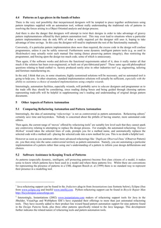 4.4 Patterns as Lego pieces in the hands of babes
There is the very real possibility that inexperienced designers will be tempted to piece together architectures using
pattern templates supplied with an automation tool, without really understanding the traditional role of patterns in
resolving the forces arising in a Object Oriented analysis and design process.
And there is also the danger that designers will attempt to twist their designs in order to take advantage of groovy
pattern implementations offered by their pattern automation tool. This may even lead to situations where a particular
pattern implementation may do only 80% of what is really required yet the designer still uses it, hoping to take
advantage of time savings. In this case the designer will need to implement the rest of the functionality manually.
Conversely, if a particular pattern implementation does more than required, the excess code in the design will confuse
programmers, unless it can be safely removed. Furthermore some dynamic intelligent pattern tools (e.g. as used in
Modelmaker) may actually resist such manual fine tuning (hence preserving pattern integrity), thus restricting the
programmer, and forcing upon the design too much code, some of which is unnecessary.
Then again, if the software works and delivers the functional requirements asked of it, does it really matter all that
much if the solution has been over-engineered, or built out of pre-fabricated parts? These same age-old philosophical
questions relating to hand crafted vs. factory produced surely arise in other industries too? e.g. engineering, tailoring
and furniture manufacturing etc.
In the end, I think that yes, in some situations, highly customised solutions will be necessary, and no automated tool is
going to help you. In other situations, standard implementation solutions will actually be sufficient, especially with the
ability to customise a choice of standard implementations using complex wizards.
Interestingly, automation facilities, especially wizards, will probably serve to educate designers and programmer as to
the trade offs they should be considering, since reading dialog boxes and being guided through choosing options
representing trade-offs will be helpful in supplementing one’s reading and understanding of original design pattern
documents.
5 Other Aspects of Pattern Automation
5.1 Comparing Refactoring Automation and Pattern Automation
Interestingly, the idea of automating ‘refactorings’ is not as controversial as pattern automation. Refactoring editors1
certainly save time and keystrokes. Nobody is concerned about the pitfalls of having smarter, more automated code
editors.
Then again, the current range of ‘moves’ offered by refactoring tools2
are suitably low level such that they cannot spark
any controversy relating to attempting to replace the design process. For example, the automated refactoring ‘Extract
Method’ wizard takes the selected lines of code, prompts you for a method name, and automatically replaces the
selected code with a method call - placing the selected code into a new method for you. This is no doubt a helpful tool.
However as soon as you automate other more advanced refactorings like ‘Duplicate Observed Data’ (Observer Pattern)
etc. you then stray into the same controversial territory as pattern automation. Namely, you are automating a particular
implementation of a pattern rather than using one’s understanding of a pattern to inform your design deliberations and
choices.
5.2 Software Assistance in Keeping Track of Patterns
As patterns (especially dynamic, intelligent, self protecting patterns) become first class citizens of a model, it makes
sense to know which patterns have been used in a model and where these patterns live. Whilst there are conventions
for representing the presence of patterns in a UML diagram Booch et. al (1999) there is no standard way to represent
their presence in a modelling tool.
1
Java refactoring support can be found in the Jrefactory plug-in from Instantiations (see footnote below), Eclipse (free
from www.eclipse.org and IntelliJ www.intellij.com. Python refactoring support can be found in Bicycle Repair Man
http://bicyclerepair.sourceforge.net.
2
Interestingly, Instantiations (2002) www.instantiations.com makers of refactoring support tools for Java in the
JBuilder, VisualAge and WebSphere IDE’s have expanded their offerings to more than just automated refactoring
tools. They have recently added to their product line wizard based pattern automation support for nine patterns found
in the Design Patterns book, plus three other patterns specifically related to the Java language. This development
further indicates the related nature of refactoring tools and pattern automation tools.
 