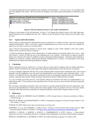An interesting approach has been adopted by the modelling tool Modelmaker. It lets you view a list of patterns that
have been applied in the model. This view allows the designer to see which classes and methods are affected by each
pattern.
Figure 8: The list of patterns used in a UML model. (Modelmaker).
Clicking on each pattern in the left hand pane, in Figure 8 will display the affected classes in the right hand pane.
Pattern properties can be modified from this view. Patterns can also be deleted in their entirety from the model, using
this view.
5.2.1 Aspects and Code Sections
When a pattern is implemented its implementation may be scattered over a number of classes, and involves numerous
methods and attributes. More to the point, a pattern implementation may involve not just entire new methods but
rather, just a few lines of code in an existing method.
Aspect Oriented Programming promises to elevate these ‘snippets of code’ within methods to first class entities.
Aspects can be weaved into classes as required.
A similar but alternative approach used by Modelmaker is to break methods up into things called code sections. Each
code section is ‘owned’ by either the user of the modelling tool, or by a pattern. Code sections (or aspects) owned by
patterns are read-only and cannot be modified, except by altering the pattern properties. Sometimes entire methods or
attributes are owned by a pattern, allowing this particular modelling tool to ‘protect’ its living patterns from being
clobbered by developers thus enforcing the patterns’ integrity.
6 Conclusion
Pattern Automation tools are useful tools - as long as they are used wisely by designers who are already educated in
patterns. Pattern Automation tools cannot replace the designers understanding of when and where to use patterns.
As long as designers appreciate that they have at their disposal pattern implementation automation tools, and as long as
designers resist the temptation to use the same fixed implementation every time they need a particular pattern - just
because it is included in the tool, then pattern automation can play an increasingly important role in the construction of
software, especially when smarter wizards and larger repositories of pattern solutions become available.
As a rule of thumb, given these provisos, if the facilities offered by automation tools help your implementations - go
ahead and use them. If your needs are more specialised, then of course you are on your own and will need to hand code
your solution.
My own hope is that pattern automation tools will continue to provide advanced facilities for the maintenance, self-
preservation and identification of where patterns have been applied. In this way patterns will live as first class entities
in designs rather than being mere inspirations for design that perhaps corrode and are forgotten about over time.
7 References:
GAMMA, E, HELM, R, JOHNSON, R and VLISSIDES, J. (1993): Design Patterns: Abstraction and Reuse of Object-
Oriented Design.
MARTIN, R, RIEHLE, D and BUSCHMANN, F (1998): Programming Languages of Program Design Volume 3. See
also volumes 1, 2 and 4.
FOWLER, M (1999): Refactoring: Improving the design of existing code.
BUDINSKY, F et. al. and VLISSIDES, J. (1996): Cogent: Automatic Code Generation from Design Patterns. IBM
Research Journal Volume 35, Number 2, 1996 http://www.research.ibm.com/journal/sj/352/budinsky.html
HEISTER, F, RIEGEL, J, MARTIN S, SCHULZ, S, ZIMMERMANN, G (1997): PsiGene: A Pattern-Based
Application Generator for Building Simulation. Computer Science Department, University of Kaiserslautern, Germany
BOOCH, G, RUMBAUGH, J, JACOBSON, I (1999): The Unified Modelling Language User Guide, p.388
 