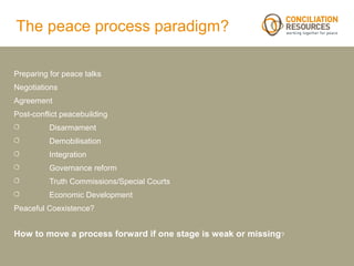 The peace process paradigm?

Preparing for peace talks
Negotiations
Agreement
Post-conflict peacebuilding
          Disarmament
          Demobilisation
          Integration
          Governance reform
          Truth Commissions/Special Courts
          Economic Development
Peaceful Coexistence?


How to move a process forward if one stage is weak or missing?
 