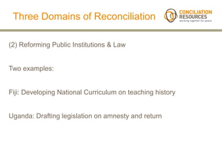 Three Domains of Reconciliation

(2) Reforming Public Institutions & Law


Two examples:


Fiji: Developing National Curriculum on teaching history


Uganda: Drafting legislation on amnesty and return
 