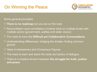 On Winning the Peace

Some general principles:
  There is no roadmap but you are on the road
  Reconciliation (and conciliation) involves work on multiple levels with
  multiple actors (government, parties and wider civsoc)
  The need to have the Difficult yet Collaborative Conversations
  Understanding differences: bridging the divides: finding common
  ground
  Value in-betweeners and Consensus Figures
  The need to learn and teach the tools and tactics of dialogue
  There is a creative tension between the struggle for truth, justice
  and peace
 