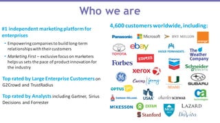 Who we are
4,600	
  customers	
  worldwide,	
  including:#1	
  independent	
  marketing	
  platform	
  for	
  
enterprises
• Empowering	
  companies	
  to	
  build	
  long-­‐term	
  
relationships	
  with	
  their	
  customers
• Marketing	
  First	
  – exclusive	
  focus	
  on	
  marketers	
  
helps	
  us	
  sets	
  the	
  pace	
  of	
  product	
  innovation	
  for	
  
the	
  industry
Top	
  rated	
  by	
  Analysts	
  including	
  Gartner,	
   Sirius	
  
Decisions	
  and	
  Forrester
Top	
  rated	
  by	
  Large	
  Enterprise	
  Customers	
  on	
  
G2Crowd	
  and	
  TrustRadius
 