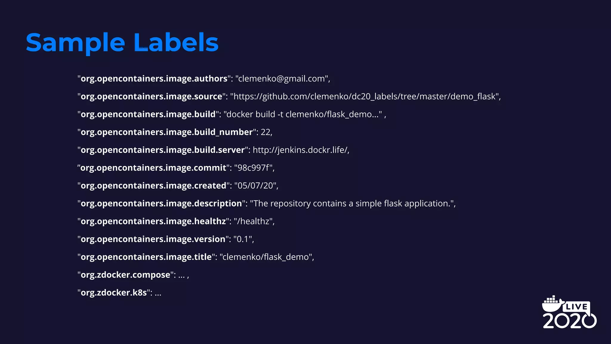 Sample Labels
"org.opencontainers.image.authors": "clemenko@gmail.com",
"org.opencontainers.image.source": "https://github.com/clemenko/dc20_labels/tree/master/demo_flask",
"org.opencontainers.image.build": "docker build -t clemenko/flask_demo..." ,
"org.opencontainers.image.build_number": 22,
"org.opencontainers.image.build.server": http://jenkins.dockr.life/,
”org.opencontainers.image.commit": "98c997f",
"org.opencontainers.image.created": "05/07/20",
"org.opencontainers.image.description": "The repository contains a simple flask application.",
"org.opencontainers.image.healthz": "/healthz",
"org.opencontainers.image.version": "0.1",
"org.opencontainers.image.title": "clemenko/flask_demo",
"org.zdocker.compose": ... ,
"org.zdocker.k8s": ...
 