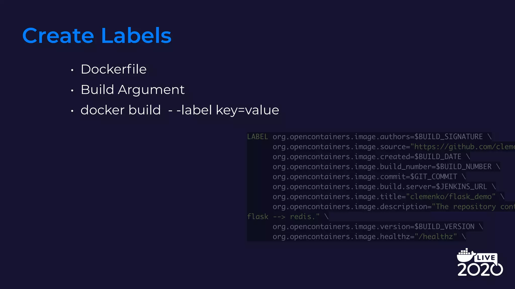 Create Labels
• Dockerfile
• Build Argument
• docker build - -label key=value
LABEL org.opencontainers.image.authors=$BUILD_SIGNATURE 
org.opencontainers.image.source="https://github.com/cleme
org.opencontainers.image.created=$BUILD_DATE 
org.opencontainers.image.build_number=$BUILD_NUMBER 
org.opencontainers.image.commit=$GIT_COMMIT 
org.opencontainers.image.build.server=$JENKINS_URL 
org.opencontainers.image.title="clemenko/flask_demo" 
org.opencontainers.image.description="The repository cont
flask --> redis." 
org.opencontainers.image.version=$BUILD_VERSION 
org.opencontainers.image.healthz="/healthz" 
 