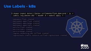 Use Labels - k8s
$ skopeo inspect docker://docker.io/clemenko/flask_demo:prod | jq -r
'.Labels."org.zdocker.k8s"'| base64 -D | kubectl apply -f -
namespace/flask created
deployment.apps/flask created
deployment.apps/mongo created
deployment.apps/redis created
service/flask created
service/redis created
service/mongo created
ingress.networking.k8s.io/flask created
ingressroute.traefik.containo.us/flask-ingressroute created
 