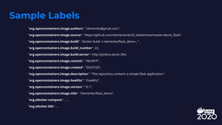 Sample Labels
"org.opencontainers.image.authors": "clemenko@gmail.com",
"org.opencontainers.image.source": "https://github.com/clemenko/dc20_labels/tree/master/demo_flask",
"org.opencontainers.image.build": "docker build -t clemenko/flask_demo..." ,
"org.opencontainers.image.build_number": 22,
"org.opencontainers.image.build.server": http://jenkins.dockr.life/,
”org.opencontainers.image.commit": "98c997f",
"org.opencontainers.image.created": "05/07/20",
"org.opencontainers.image.description": "The repository contains a simple flask application.",
"org.opencontainers.image.healthz": "/healthz",
"org.opencontainers.image.version": "0.1",
"org.opencontainers.image.title": "clemenko/flask_demo",
"org.zdocker.compose": ... ,
"org.zdocker.k8s": ...
 