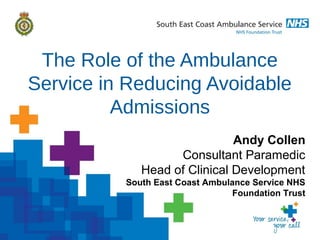 The Role of the Ambulance
Service in Reducing Avoidable
Admissions
Andy Collen
Consultant Paramedic
Head of Clinical Development
South East Coast Ambulance Service NHS
Foundation Trust
 