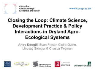 www.cccep.ac.uk Closing the Loop: Climate Science, Development Practice & Policy Interactions in Dryland Agro-Ecological Systems Andy Dougill, Evan Fraser, Claire Quinn, Lindsay Stringer & Chasca Twyman 